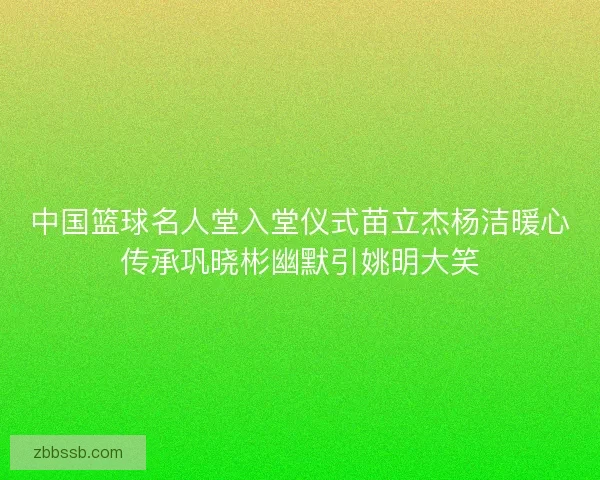 中国篮球名人堂入堂仪式苗立杰杨洁暖心传承巩晓彬幽默引姚明大笑