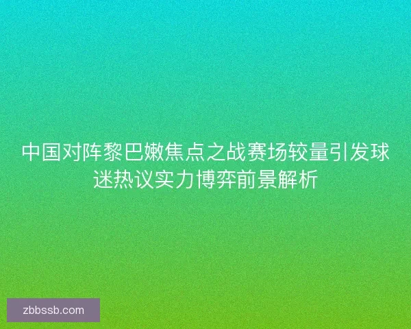 中国对阵黎巴嫩焦点之战赛场较量引发球迷热议实力博弈前景解析