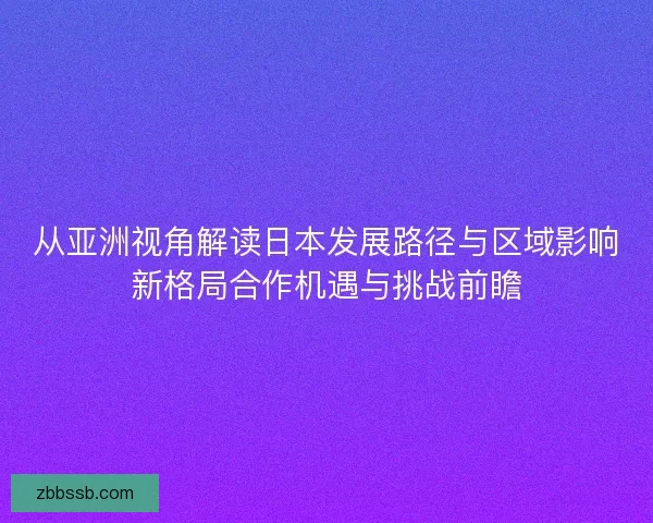 从亚洲视角解读日本发展路径与区域影响新格局合作机遇与挑战前瞻 从亚洲视角解读日本发展路径与区域影响新格局合作机遇与挑战前瞻