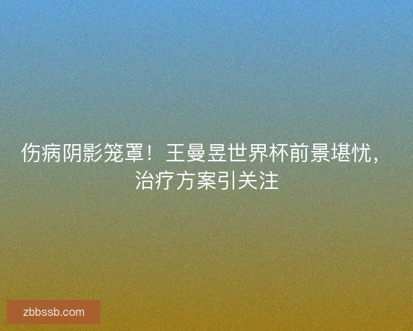 伤病阴影笼罩！王曼昱世界杯前景堪忧，治疗方案引关注