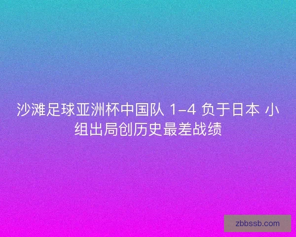 沙滩足球亚洲杯中国队 1-4 负于日本 小组出局创历史最差战绩