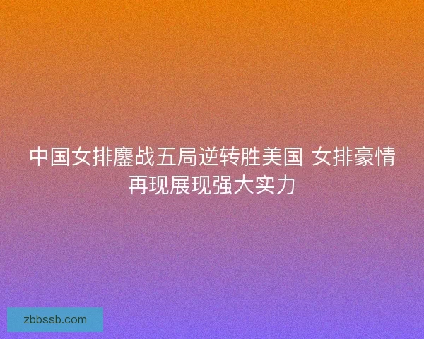 中国女排鏖战五局逆转胜美国 女排豪情再现展现强大实力