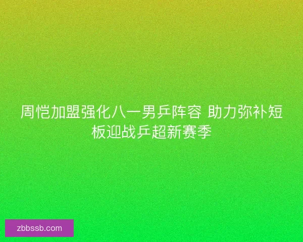 周恺加盟强化八一男乒阵容 助力弥补短板迎战乒超新赛季