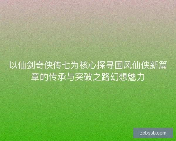 以仙剑奇侠传七为核心探寻国风仙侠新篇章的传承与突破之路幻想魅力