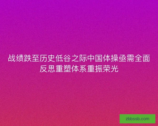 战绩跌至历史低谷之际中国体操亟需全面反思重塑体系重振荣光