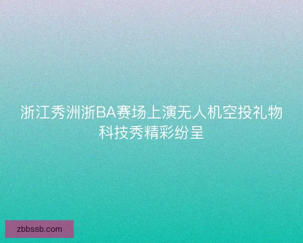 浙江秀洲浙BA赛场上演无人机空投礼物科技秀精彩纷呈 浙江秀洲浙BA赛场上演无人机空投礼物科技秀精彩纷呈