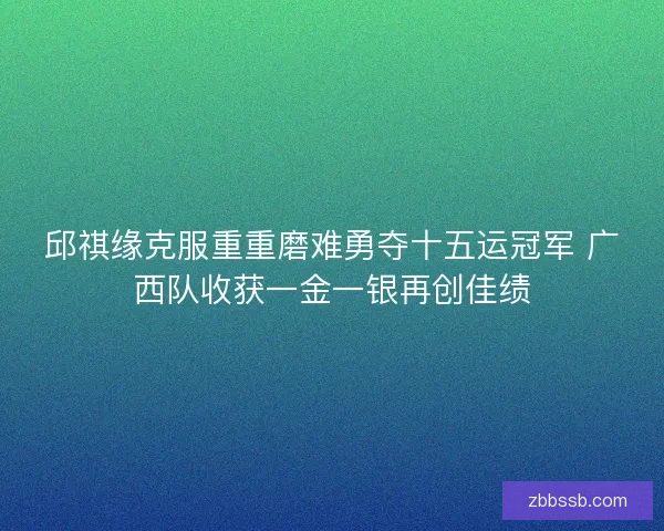 邱祺缘克服重重磨难勇夺十五运冠军 广西队收获一金一银再创佳绩 邱祺缘克服重重磨难勇夺十五运冠军 广西队收获一金一银再创佳绩
