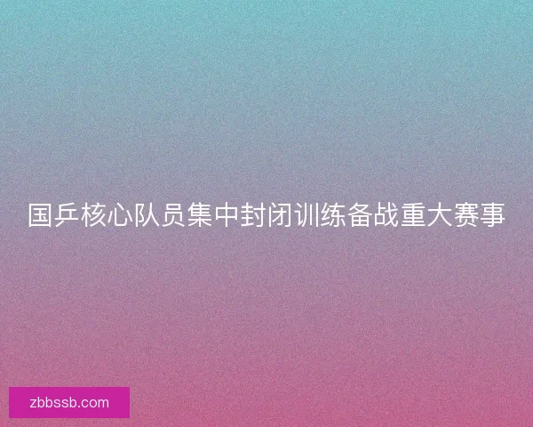 国乒核心队员集中封闭训练备战重大赛事